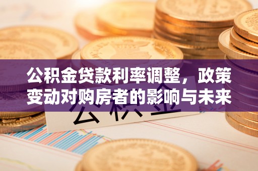 全国公积金贷款利率调整，政策变动对购房者的影响与未来趋势