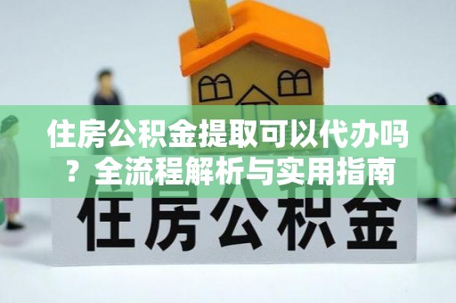 全国住房公积金提取可以代办吗？全流程解析与实用指南