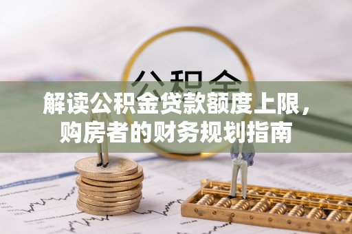 全国解读公积金贷款额度上限，购房者的财务规划指南
