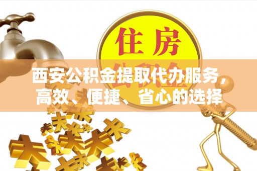 全国西安公积金提取代办服务，高效、便捷、省心的选择