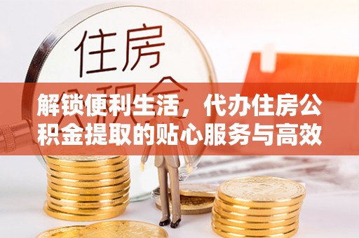 全国解锁便利生活，代办住房公积金提取的贴心服务与高效体验