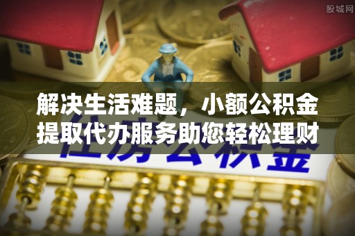 全国解决生活难题，小额公积金提取代办服务助您轻松理财