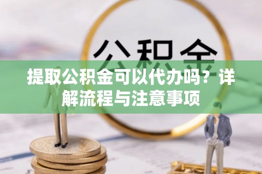 全国提取公积金可以代办吗？详解流程与注意事项