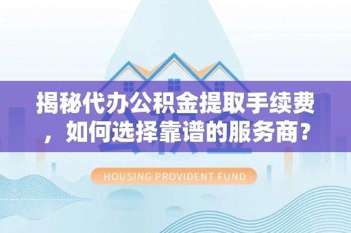 全国揭秘代办公积金提取手续费，如何选择靠谱的服务商？