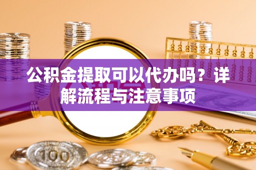 全国公积金提取可以代办吗？详解流程与注意事项