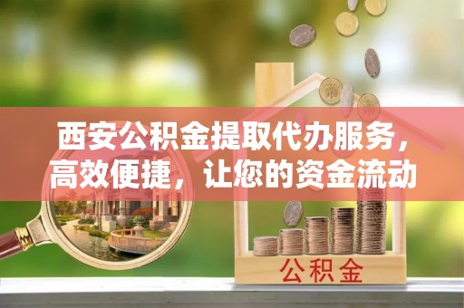 全国西安公积金提取代办服务，高效便捷，让您的资金流动更灵活