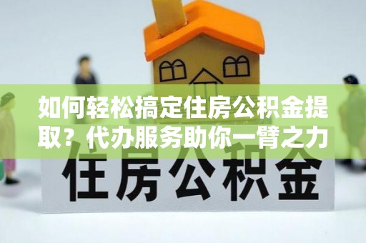 全国如何轻松搞定住房公积金提取？代办服务助你一臂之力