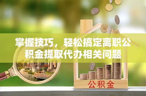 全国掌握技巧，轻松搞定离职公积金提取代办相关问题