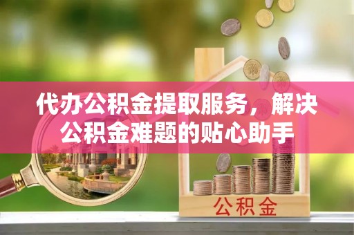 全国代办公积金提取服务，解决公积金难题的贴心助手