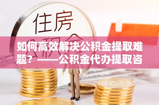 全国如何高效解决公积金提取难题？——公积金代办提取咨询服务全解析