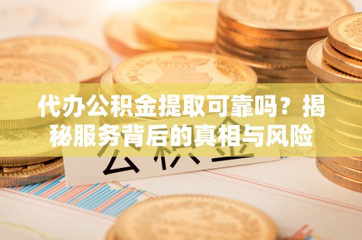 全国代办公积金提取可靠吗？揭秘服务背后的真相与风险