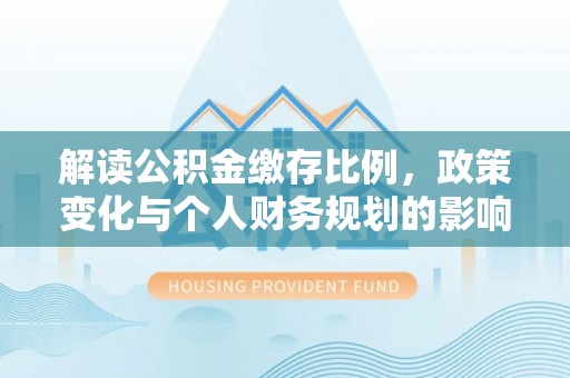 全国解读公积金缴存比例，政策变化与个人财务规划的影响
