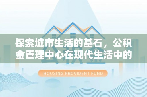 全国探索城市生活的基石，公积金管理中心在现代生活中的重要角色