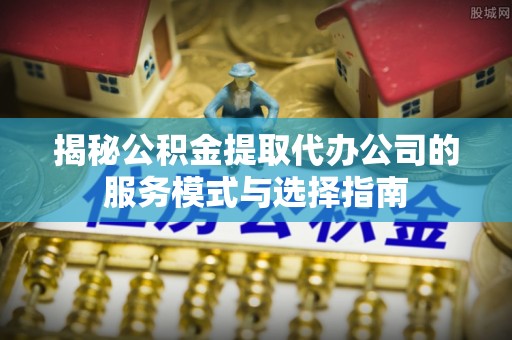 全国揭秘公积金提取代办公司的服务模式与选择指南
