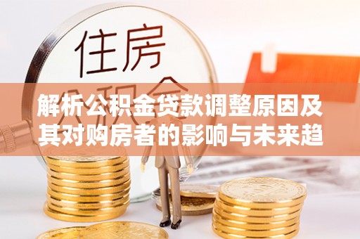 全国解析公积金贷款调整原因及其对购房者的影响与未来趋势