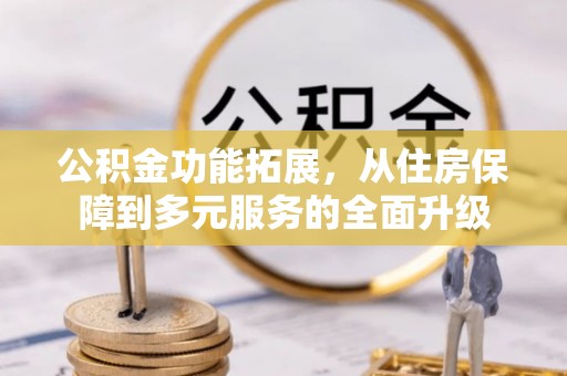 全国公积金功能拓展，从住房保障到多元服务的全面升级