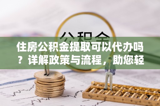 全国住房公积金提取可以代办吗？详解政策与流程，助您轻松解决疑问