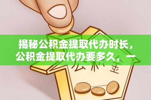 全国揭秘公积金提取代办时长，公积金提取代办要多久，一文读懂全流程