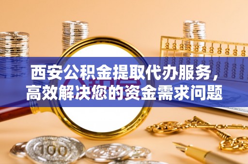 全国西安公积金提取代办服务，高效解决您的资金需求问题