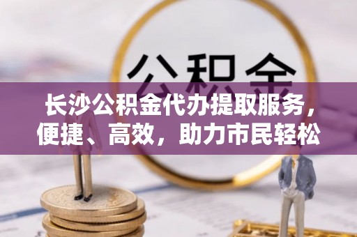 全国长沙公积金代办提取服务，便捷、高效，助力市民轻松管理资金
